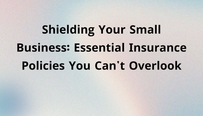 Shielding Your Small Business: Essential Insurance Policies You Can’t Overlook